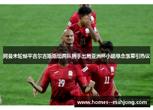 阿曼末轮憾平吉尔吉斯斯坦两队携手出局亚洲杯小组悬念落幕引热议