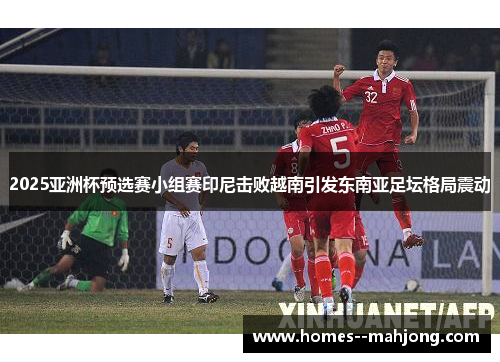 2025亚洲杯预选赛小组赛印尼击败越南引发东南亚足坛格局震动